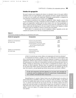 C
A
P
Í
T
U
L
O
1
CAPÍTULO 4 El enlace y los compuestos químicos 99
Estados de agregación
Sea que la materia esté compuesta de átomos no enlazados (como en los gases nobles),
moléculas (como en el agua líquida) u otros agregados de átomos cargados eléctricamen-
te (como en la sal común), por simplicidad, llamaremos genéricamente a cualquiera de
estas partículas constituyentes de la materia como entidades.
La materia se presenta en tres estados de agregación: sólido, líquido y gaseoso. En
un gas la densidad es muy baja, comparada con la de un líquido o un sólido. También, los
gases son compresibles, mientras que los otros estados no lo son. Estas propiedades se
pueden explicar porque las entidades que forman el gas están muy separadas unas de las
otras y tienen más movilidad que en los otros estados. Es decir, en los líquidos y sólidos
la distancia entre las entidades es menor, lo mismo que la movilidad.
En la tabla 4.1 se presenta una serie de compuestos sólidos, separados en dos sub-
conjuntos de acuerdo con el valor de su temperatura de fusión.
C
A
P
Í
T
U
L
O
2
C
A
P
Í
T
U
L
O
3
C
A
P
Í
T
U
L
O
4
I
N
T
R
O
D
U
C
C
I
Ó
N
Tabla 4.1
Clasificación de algunos sólidos por su temperatura de fusión.
Estado de agregación Compuestos Punto de
fusión (°C)
Sólidos con temperatura • Cloruro de sodio (NaCl) 800
de fusión alta • Diamante [C (diamante)] 3550
• Hidroxiapatita, que forma parte
de los huesos [Ca5(PO4)3OH] 1600
• Hierro (Fe) 1528
Sólidos con temperatura • Fenol (C6H5OH) 43
de fusión baja • Glucosa (C6H12O6) 185
• Azufre (S8) 119
¿Cuál es la razón de que existan sólidos con temperaturas de fusión tan distintas?
La temperatura de fusión es aquélla a la cual un sólido pasa al estado líquido. Para
ello, es necesario que las entidades que forman el compuesto se separen y se muevan más
rápidamente. Podemos lanzar entonces la hipótesis de que la mayor o menor temperatura
de fusión puede ser un reflejo de la intensidad de las fuerzas de interacción entre estas en-
tidades. Cuando las interacciones son muy fuertes, la temperatura de fusión es alta, ya
que debe ser difícil separarlas. Mientras tanto, los compuestos que presentan temperatu-
ras de fusión bajas deben mostrar interacciones débiles entre las entidades que los for-
man. Pero entonces, ¿de qué depende que dichas interacciones sean fuertes o débiles?
El valor de la temperatura de fusión depende, por una parte, de la naturaleza de
la atracción entre las entidades que forman la sustancia pero, fundamentalmente,
de la cantidad e intensidad de dichas interacciones.
Ejemplifiquemos lo anterior. Intenta formar una red tridimensional con pelotas de
unicel (poliestireno expandible) unidas unas a otras por medio de palillos. A cada pelota
le clavas seis palillos para unirla con otras seis pelotas y así sucesivamente. En la figura
4.7a, se muestra una fracción de una red de este tipo. Si intentas separar una de las
pelotas del centro del arreglo te resultará difícil, porque otras seis pelotas la “amarran” en
todas direcciones. Esto no ocurre cuando tienes sólo pelotas unidas entre sí por pares de
palillos, como en la figura 4.7b, porque tienes que vencer menor resistencia que en el
caso anterior.
04-Garritz 22/3/05 05:19 pm Página 99
 