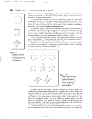 En este caso, la carga del ion [Co(NH3)4Cl2] es 1+, por lo que tiene un ion cloruro como
contraion. Éstas fueron las conclusiones a las que Werner llegó, con las cuales podía in-
terpretar los resultados experimentales.
Es muy importante notar que en todos estos compuestos, el átomo de cobalto se en-
cuentra unido directamente a seis ligantes, que pueden ser moléculas de amoniaco o iones
cloruro. Éstos se encuentran en la parte de dentro del paréntesis cuadrado. Al número de
ligantes que tiene un compuesto de coordinación Werner le llamó valencia secundaria, y
actualmente se le conoce como número de coordinación.
El seis es, por mucho, el número de coordinación más común en los compuestos de
coordinación, pero también existen compuestos con número de coordinación dos, tres,
cuatro, cinco, siete y superiores. Lo que falta por saber es la forma en que se acomodan
esos seis ligantes alrededor del átomo de cobalto, para explicar las diferencias en los últi-
mos dos compuestos, que tienen aparentemente la misma fórmula en la tabla 4.23.
Existen tres figuras geométricas regulares con seis vértices equivalentes: el hexágo-
no, el prisma triangular y el octaedro. En cada uno de los vértices de puede acomodar un
ligante y al átomo de cobalto en el centro. (Ver figura 4.71).
Analicemos, para cada figura geométrica, las formas en las que se pueden acomodar
en los vértices cuatro ligantes A y dos ligantes B, similares a los dos últimos, compuestos
de cobalto que Werner estudiaba. (Ver figura 4.72).
144 PRIMERA PARTE Manifestaciones de la materia
Figura 4.71
El hexágono, el prisma
triangular y el octaedro
son tres figuras geométri-
cas regulares con seis vér-
tices equivalentes.
Figura 4.72
Distintas formas de acomo-
dar los seis ligantes en las
tres figuras geométricas.
a) Los tres isómeros del he-
xágono. b) Los tres del
prisma triangular, c) los
dos del octaedro.
c)
b)
a)
A
A
A
A
A
A
BB
A
A
A
B
BA
A
A
A
B
AB
A
A
A
A
A
B
B A
B
A
B
A
A A
B
B
A
B
A
B
A
A
B
A
A
B
A
A
Se observa que para el hexágono y el prisma triangular, los ligantes se pueden aco-
modar de tres formas distintas, mientras que para el octaedro sólo se tienen dos arreglos
estructurales diferentes. Werner analizó una gran cantidad de compuestos que tenían cua-
tro ligantes de un tipo y dos de otro, y siempre encontró que se podían formar solamente
dos compuestos con la misma fórmula molecular, pero distintas propiedades físicas y quí-
micas (color, solubilidad, etcétera). Esto le dio la pauta para proponer que todos los com-
puestos con seis ligantes, o con número de coordinación igual a seis, adoptan una forma
estructural octaédrica, y que cuando la composición está formada por la relación de dos
ligantes a cuatro, se pueden obtener únicamente dos isómeros.
Estos isómeros se conocen como isómeros cis y trans. El isómero cis es aquél en el
que los dos ligantes iguales forman con el átomo metálico un ángulo de 90º, mientras que
04-Garritz 22/3/05 05:19 pm Página 144
 