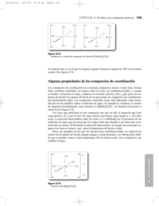 C
A
P
Í
T
U
L
O
1
CAPÍTULO 4 El enlace y los compuestos químicos 145
C
A
P
Í
T
U
L
O
2
C
A
P
Í
T
U
L
O
3
C
A
P
Í
T
U
L
O
4
I
N
T
R
O
D
U
C
C
I
Ó
N
Figura 4.73
Isómeros cis y trans del compuesto con fórmula [Co(NH3)4Cl2]Cl.
Co
Cl
NH3
NH3
NH3
NH3
Cl Cl
ϩ
Co
Cl
NH3 NH3
NH3
NH3
Cl
Cl
ϩ
el isómero trans es en el que los ligantes iguales forman un ángulo de 180º con el átomo
central. (Ver figura 4.73).
Algunas propiedades de los compuestos de coordinación
Los compuestos de coordinación son a menudo compuestos iónicos. Como tales, forman
redes cristalinas ordenadas, los enlaces entre los iones son multidireccionales, y cuando
se funden o disuelven en agua, conducen la corriente eléctrica. Pero, ¿qué pasa con sus
puntos de fusión? Los puntos de fusión de un gran grupo de compuestos de coordinación,
son generalmente bajos. Los compuestos conocidos como sales hidratadas están forma-
dos por un ion metálico unido a moléculas de agua. Un ejemplo lo constituye el cloruro
de magnesio hexahidratado, cuya fórmula es [Mg(H2O)6]Cl2. Su fórmula estructural se
observa en la figura 4.74.
Los iones que participan en este compuesto son, por un lado el magnesio que tiene
carga positiva 2+ y, por el otro, los iones cloruro que tienen carga negativa 1-. En estos
casos, la atracción electrostática entre los iones se ve debilitada por la presencia de las
moléculas de agua, que provocan que las cargas estén más alejadas y por tanto que su in-
teracción sea menor. Al disminuir la atracción electrostática, la energía necesaria para se-
parar a los iones es menor, y por tanto la temperatura de fusión es baja.
Estos son ejemplos en los que las interacciones multidireccionales no explican los
valores de los puntos de fusión, porque aunque sí están presentes, son interacciones débi-
les que se pueden vencer a baja temperatura. Por la misma razón, estos compuestos son
solubles en agua.
Figura 4.74
Estructura del [Mg(H2O)6]Cl2.
Cl
Cl
OH2
Mg
OH2
OH2
OH2H2O
H2O
2ϩ
04-Garritz 22/3/05 05:19 pm Página 145
 