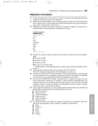 C
A
P
Í
T
U
L
O
1
CAPÍTULO 4 El enlace y los compuestos químicos 147
PROBLEMASY ACTIVIDADES
1. Inventa una clasificación de las sustancias, con base en alguna de sus propiedades. Discute y
compara tu clasificación con la de tus compañeros.
2. Define con tus propias palabras lo que es un enlace químico. Explica cómo se forma el enlace
iónico. Explica qué es la electronegatividad. Explica las diferencias entre enlace covalente no
polar, enlace covalente polar y enlace iónico.
3. Interpreta los valores de los puntos de fusión de los siguientes compuestos (consulta la refe-
rencia del CRC), en función de la direccionalidad de los enlaces.
C
A
P
Í
T
U
L
O
2
C
A
P
Í
T
U
L
O
3
C
A
P
Í
T
U
L
O
4
I
N
T
R
O
D
U
C
C
I
Ó
N
COMPUESTO
CCl4
KI
SiO2
C(grafito)
AlCl3
HgI2
Br2
H2S
4. Clasifica los siguientes enlaces de acuerdo con el criterio de la diferencia de electronegativi-
dades:
a) El enlace en el HF
b) El enlace en el ICl
c) El enlace en el KF
d) El enlace C-C en el H3C–CH3.
Averigua algunas de las propiedades físicas y químicas que te permitan confirmar tu clasi-
ficación.
5. Indica cuál de los siguientes enlaces es el más polar: H-Cl, H-I, C-H, C-O,
S-Cl y P-S. Asigna las cargas parciales (δ) correspondientes en cada caso.
6. Con base en la clasificación discutida del enlace, predice qué tipo de enlace se puede formar
más favorablemente en los compuestos formados por elementos del Grupo 1A combinados
con los del 7A, y con los elementos del Grupo 6A combinados con los del 7A.
7. En la sección TE TOCA A TI: Verdades y falsedades de los compuestos de la pág. 103 se in-
cluyó la aseveración: “Siempre que el compuesto es iónico el enlace es multidireccional”. Pa-
ra que percibas que estas cuestiones están aún en tela de juicio, y des más valor a la actitud
escéptica, consulta el artículo de Gillespie en la bibliografía y trata de obtener tus propias
conclusiones respecto a la aseveración anterior.
8. En los siguientes compuestos, sus iones pueden predecirse directamente por la familia de la
tabla periódica a la que pertenecen. Escribe la fórmula de cada uno.
a) Fluoruro de potasio
b) Nitruro de calcio
c) Carburo de magnesio
d) Cloruro de bario
e) Óxido de magnesio
f) Sulfuro de sodio
9. Los metales presentes en los siguientes compuestos forman iones con diferentes cargas. De-
termina la carga que tienen en ellos y nombra los compuestos correctamente.
a) SnO2
b) Fe(NO2)2
c) SnCl2
d) FeCl3
e) CuCN
f) Cu2SO4
04-Garritz 22/3/05 05:19 pm Página 147
 