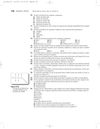 148 PRIMERA PARTE Manifestaciones de la materia
10. Escribe la fórmula de los siguientes compuestos.
a) Sulfuro de plomo (II)
b) Sulfito de cobre (II)
c) Nitrato de cobalto (III)
d) Óxido de mercurio (II)
e) Hidróxido de plomo (II)
11. Escribe la fórmula de los cinco óxidos de nitrógeno del enunciado del problema 8 del capítulo
anterior.
12. Escribe el nombre de los siguientes compuestos, que contienen iones poliatómicos.
a) Al(OH)3
b) NaCN
c) (NH4)2SO4
d) H2SO3
13. Escribe las estructuras de puntos de los siguientes compuestos:
a) HCN b) H2O c) CHCl3 d) C2H4
e) CO f) NH4
+
g) SO4
2Ϫ
h) CO3
2Ϫ
i) [Pt(NH3)2Cl2] (cis y trans) j) [Co(NH3)4Cl2]Cl (cis y trans)
14. ¿Qué es un enlace doble? Escribe un ejemplo de un compuesto que presente enlaces dobles.
15. Escribe las estructuras de puntos de los siguientes compuestos y explica por qué no cumplen
con la regla del octeto.
a) BeCl2 b) NO2 c) SF4
16. ¿Los hidrocarburos saturados e insaturados sólo pueden formar compuestos lineales y ramifi-
cados? Justifica y discute tu respuesta.
17. Realiza una investigación para averiguar las teorías que existen acerca del origen de los com-
puestos de carbono. Escribe un breve ensayo con esta información.
18. Escribe la fórmula general de los alcanos, los alquenos y los alquinos.
19. Escribe la fórmula estructural del 3-penteno, 3-hexeno y 4-deceno.
20. Escribe todas las fórmulas estructurales posibles para el compuesto cuya fórmula molecular
es C6H12. Asígnale el nombre apropiado a cada una de las fórmulas estructurales de los com-
puestos que dibujaste.
21. Explica porqué es importante y necesario indicar la posición de los sustituyentes y de los gru-
pos funcionales en un compuesto.
22. La molécula responsable de que las personas lloren cuando cortan una cebolla es la que se
muestra en la figura 4.76.
Identifica el grupo funcional que aparece en la fórmula.
23. Escribe todos los isómeros estructurales del propanol. Asígnales el nombre correspondiente.
24. En los siguientes compuestos de coordinación, conociendo el número de iones negativos fue-
ra y dentro de la esfera de coordinación encuentra la carga del ion metálico:
a) [Co(NH3)4Cl2]Cl
b) [Co(NH3)4Cl]Cl
c) [Pd(H2O)3Cl]Cl
25. Imagina que eres Alfred Werner y que, después de un arduo trabajo de laboratorio, has logra-
do aislar los cinco compuestos siguientes al hacer reacciones entre PdCl2 y un ligante neutro, L.
[Pd (L)4]Cl2
[Pd (L)3Cl]Cl
[Pd (L)2Cl2]
K[Pd (L)Cl3]
K2[PdCl4]
Indica, para cada uno de ellos:
a) ¿Cuántos iones se generan en disolución por cada fórmula?
b) ¿Cuántos iones cloruro precipitan con la adición de 12 iones Ag+
?
c) ¿Cuál es el número de coordinación del paladio en estos compuestos?
Figura 4.76
Fórmula de la molécula res-
ponsable del llanto en los
picadores de cebolla.
H
H
CH
H
H
C
H
S
O
C
04-Garritz 22/3/05 05:19 pm Página 148
 