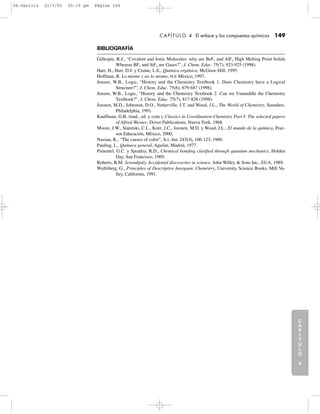 C
A
P
Í
T
U
L
O
1
CAPÍTULO 4 El enlace y los compuestos químicos 149
BIBLIOGRAFÍA
Gillespie, R.J., “Covalent and Ionic Molecules: why are BeF2 and AlF3 High Melting Point Solids
Whereas BF3 and SiF4 are Gases?”, J. Chem. Educ. 75(7), 923-925 (1998).
Hart, H., Hart, D.J. y Craine, L.E., Química orgánica, McGraw-Hill, 1995.
Hoffman, R. Lo mismo y no lo mismo, FCE México, 1997.
Jensen, W.B., Logic, “History and the Chemistry Textbook 1. Does Chemistry have a Logical
Structure?”, J. Chem. Educ. 75(6), 679-687 (1998).
Jensen, W.B., Logic, “History and the Chemistry Textbook 2. Can we Unmuddle the Chemistry
Textbook?”, J. Chem. Educ. 75(7), 817-828 (1998).
Joesten, M.D., Johnston, D.O., Netterville, J.T. and Wood, J.L., The World of Chemistry, Saunders,
Philadelphia, 1991.
Kauffman, G.B. (trad., ed. y com.), Classics in Coordination Chemistry Part I: The selected papers
of Alfred Werner, Dover Publications, Nueva York, 1968.
Moore, J.W., Stanitski, C.L., Kotz, J.C., Joesten, M.D. y Wood, J.L., El mundo de la química, Pear-
son Educación, México, 2000.
Nassau, K., “The causes of color”, Sci. Am. 243[4], 106-123, 1980.
Pauling, L., Química general, Aguilar, Madrid, 1977.
Pimentel, G.C. y Spratley, R.D., Chemical bonding clarified through quantum mechanics, Holden
Day, San Francisco, 1969.
Roberts, R.M. Serendipity. Accidental discoveries in science. John Willey & Sons Inc., EUA, 1989.
Wulfsberg, G., Principles of Descriptive Inorganic Chemistry, University Science Books, Mill Va-
lley, California, 1991.
C
A
P
Í
T
U
L
O
2
C
A
P
Í
T
U
L
O
3
C
A
P
Í
T
U
L
O
4
I
N
T
R
O
D
U
C
C
I
Ó
N
04-Garritz 22/3/05 05:19 pm Página 149
 
