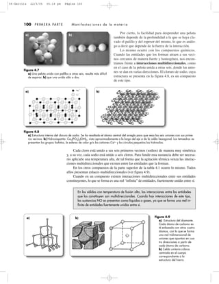 Por cierto, la facilidad para desprender una pelota
también depende de la profundidad a la que se haya cla-
vado el palillo y del espesor del mismo, lo que es análo-
go a decir que depende de la fuerza de la interacción.
Lo mismo ocurre con los compuestos químicos.
Cuando las entidades que los forman atraen a sus veci-
nos cercanos de manera fuerte y homogénea, nos encon-
tramos frente a interacciones multidireccionales, como
en el caso de la pelota unida a otras seis, donde las unio-
nes se dan en varias direcciones. El cloruro de sodio, cuya
estructura se presenta en la figura 4.8, es un compuesto
de este tipo.
100 PRIMERA PARTE Manifestaciones de la materia
Figura 4.7
a) Una pelota unida con palillos a otras seis, resulta más difícil
de separar, b) que una unida sólo a dos.
Figura 4.8
a) Estructura interna del cloruro de sodio. Se ha resaltado el átomo central del arreglo para que veas las seis uniones con sus prime-
ros vecinos. b) Hidroxiapatita: Ca5(PO4)3(OH)3, vista aproximadamente a lo largo del eje a de la celda hexagonal. Los tetraedros re-
presentan los grupos fosfatos, la esferas de color gris los cationes Ca2+
y los círculos pequeños los hidroxilos.
Figura 4.9
a) Estructura del diamante.
Cada átomo de carbono es-
tá enlazado con otros cuatro
átomos, con lo que se forma
una red tridimensional de
uniones que apuntan en cua-
tro direcciones a partir de
cada átomo de carbono.
b) Celda unitaria cúbica
centrada en el cuerpo
correspondiente a la
estructura del hierro.
Na
ϩ
Cl
Ϫ
En los sólidos con temperatura de fusión alta, las interacciones entre las entidades
que los constituyen son multidireccionales. Cuando hay interacciones de este tipo,
las sustancias NO se presentan como líquidos o gases, ya que se forma una red in-
finita de entidades fuertemente unidas entre sí.
Cada cloro está unido a sus seis primeros vecinos (sodios) de manera muy simétrica
y, a su vez, cada sodio está unido a seis cloros. Para fundir esta sustancia debe ser necesa-
rio aplicarle una temperatura alta, de tal forma que la agitación térmica venza las interac-
ciones multidireccionales que existen entre las entidades que la forman.
En los otros compuestos de la parte superior de la tabla 4.1 ocurre lo mismo. Todos
ellos presentan enlaces multidireccionales (ver figura 4.9).
Cuando en un compuesto existen interacciones multidireccionales entre sus entidades
constituyentes, lo que se forma es una red “infinita” de entidades, fuertemente unidas entre sí.
a) b)
a) b)
a) b)
04-Garritz 22/3/05 05:19 pm Página 100
 