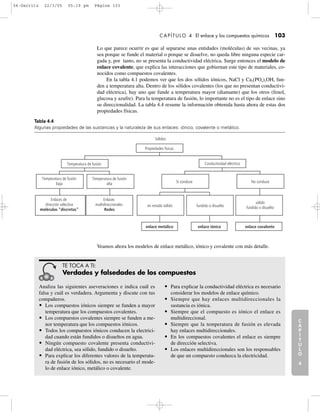 C
A
P
Í
T
U
L
O
1
CAPÍTULO 4 El enlace y los compuestos químicos 103
Lo que parece ocurrir es que al separarse unas entidades (moléculas) de sus vecinas, ya
sea porque se funde el material o porque se disuelve, no queda libre ninguna especie car-
gada y, por tanto, no se presenta la conductividad eléctrica. Surge entonces el modelo de
enlace covalente, que explica las interacciones que gobiernan este tipo de materiales, co-
nocidos como compuestos covalentes.
En la tabla 4.1 podemos ver que los dos sólidos iónicos, NaCl y Ca5(PO4)3OH, fun-
den a temperatura alta. Dentro de los sólidos covalentes (los que no presentan conductivi-
dad eléctrica), hay uno que funde a temperatura mayor (diamante) que los otros (fenol,
glucosa y azufre). Para la temperatura de fusión, lo importante no es el tipo de enlace sino
su direccionalidad. La tabla 4.4 resume la información obtenida hasta ahora de estas dos
propiedades físicas.
C
A
P
Í
T
U
L
O
2
C
A
P
Í
T
U
L
O
3
C
A
P
Í
T
U
L
O
4
I
N
T
R
O
D
U
C
C
I
Ó
N
Sólidos
Temperatura de fusión
enlace metálico
en estado sólido
enlace iónico
fundido o disuelto
Sí conduce
enlace covalente
sólido
fundido o disuelto
No conduce
Conductividad eléctrica
Propiedades físicas
Temperatura de fusión
alta
Enlaces
multidireccionales
Redes
Enlaces de
dirección selectiva
moléculas “discretas”
Temperatura de fusión
baja
Tabla 4.4
Algunas propiedades de las sustancias y la naturaleza de sus enlaces: iónico, covalente o metálico.
Veamos ahora los modelos de enlace metálico, iónico y covalente con más detalle.
Analiza las siguientes aseveraciones e indica cuál es
falsa y cuál es verdadera. Argumenta y discute con tus
compañeros.
• Los compuestos iónicos siempre se funden a mayor
temperatura que los compuestos covalentes.
• Los compuestos covalentes siempre se funden a me-
nor temperatura que los compuestos iónicos.
• Todos los compuestos iónicos conducen la electrici-
dad cuando están fundidos o disueltos en agua.
• Ningún compuesto covalente presenta conductivi-
dad eléctrica, sea sólido, fundido o disuelto.
• Para explicar los diferentes valores de la temperatu-
ra de fusión de los sólidos, no es necesario el mode-
lo de enlace iónico, metálico o covalente.
• Para explicar la conductividad eléctrica es necesario
considerar los modelos de enlace químico.
• Siempre que hay enlaces multidireccionales la
sustancia es iónica.
• Siempre que el compuesto es iónico el enlace es
multidireccional.
• Siempre que la temperatura de fusión es elevada
hay enlaces multidireccionales.
• En los compuestos covalentes el enlace es siempre
de dirección selectiva.
• Los enlaces multidireccionales son los responsables
de que un compuesto conduzca la electricidad.
TE TOCA A TI:
Verdades y falsedades de los compuestos
04-Garritz 22/3/05 05:19 pm Página 103
 