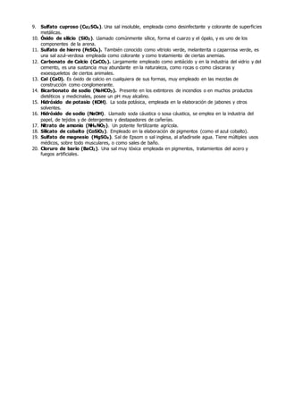 9. Sulfato cuproso (Cu2SO4). Una sal insoluble, empleada como desinfectante y colorante de superficies
metálicas.
10. Óxido de silicio (SiO2). Llamado comúnmente sílice, forma el cuarzo y el ópalo, y es uno de los
componentes de la arena.
11. Sulfato de hierro (FeSO4). También conocido como vitriolo verde, melanterita o caparrosa verde, es
una sal azul-verdosa empleada como colorante y como tratamiento de ciertas anemias.
12. Carbonato de Calcio (CaCO3). Largamente empleado como antiácido y en la industria del vidrio y del
cemento, es una sustancia muy abundante en la naturaleza, como rocas o como cáscaras y
exoesqueletos de ciertos animales.
13. Cal (CaO). Es óxido de calcio en cualquiera de sus formas, muy empleado en las mezclas de
construcción como conglomerante.
14. Bicarbonato de sodio (NaHCO3). Presente en los extintores de incendios o en muchos productos
dietéticos y medicinales, posee un pH muy alcalino.
15. Hidróxido de potasio (KOH). La soda potásica, empleada en la elaboración de jabones y otros
solventes.
16. Hidróxido de sodio (NaOH). Llamado soda cáustica o sosa cáustica, se emplea en la industria del
papel, de tejidos y de detergentes y destapadores de cañerías.
17. Nitrato de amonio (NH4NO3). Un potente fertilizante agrícola.
18. Silicato de cobalto (CoSiO3). Empleado en la elaboración de pigmentos (como el azul cobalto).
19. Sulfato de magnesio (MgSO4). Sal de Epsom o sal inglesa, al añadírsele agua. Tiene múltiples usos
médicos, sobre todo musculares, o como sales de baño.
20. Cloruro de bario (BaCl2). Una sal muy tóxica empleada en pigmentos, tratamientos del acero y
fuegos artificiales.
 