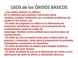 USOS de los ÓXIDOS BÁSICOS
- Los oxidos básicos se utilizan:
En la industria para elaborar colorantes como
masillas, producir fertilizante que combatan problemas de
acidez en los suelos, etc.
- El oxido de magnesio se utiliza en la fabricación de
materiales refractarios, abonos y en la preparación de
medicamentos contra la acidez de
estomago. También como antídoto para muchos tipos de
intoxicaciones.
- El oxido de cinc se emplea tanto para la fabricación de
pinturas y colorantes, como para la preparación de pomadas
antisépticas y productos de cosmética.
- El óxido de aluminio se emplea para trabajar metales y
aleaciones de gran dureza.
- El oxido de plomo se usa en la fabricación de vidrio y en la
fabricación de sales de plomo y colorantes diversos.
 