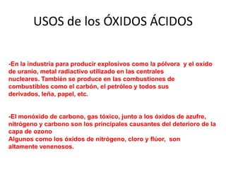 USOS de los ÓXIDOS ÁCIDOS
Los óxidos ácidos se utilizan:
-En la industria para producir explosivos como la pólvora y el oxido
de uranio, metal radiactivo utilizado en las centrales
nucleares. También se produce en las combustiones de
combustibles como el carbón, el petróleo y todos sus
derivados, leña, papel, etc.
-El monóxido de carbono, gas tóxico, junto a los óxidos de azufre,
nitrógeno y carbono son los principales causantes del deterioro de la
capa de ozono
Algunos como los óxidos de nitrógeno, cloro y flúor, son
altamente venenosos.
 
