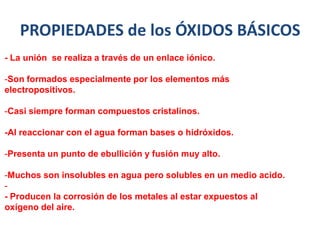 PROPIEDADES de los ÓXIDOS BÁSICOS
- La unión se realiza a través de un enlace iónico.
-Son formados especialmente por los elementos más
electropositivos.
-Casi siempre forman compuestos cristalinos.
-Al reaccionar con el agua forman bases o hidróxidos.
-Presenta un punto de ebullición y fusión muy alto.
-Muchos son insolubles en agua pero solubles en un medio acido.
-
- Producen la corrosión de los metales al estar expuestos al
oxígeno del aire.
 