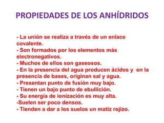 PROPIEDADES DE LOS ANHÍDRIDOS
- La unión se realiza a través de un enlace
covalente.
- Son formados por los elementos más
electronegativos.
- Muchos de ellos son gaseosos.
- En la presencia del agua producen ácidos y en la
presencia de bases, originan sal y agua.
- Presentan punto de fusión muy bajo.
- Tienen un bajo punto de ebullición.
- Su energía de ionización es muy alta.
-Suelen ser poco densos.
- Tienden a dar a los suelos un matiz rojizo.
 