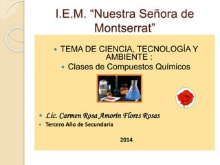 I.E.M. “Nuestra Señora de
Montserrat”
 TEMA DE CIENCIA, TECNOLOGÍA Y
AMBIENTE :
 Clases de Compuestos Químicos
 Lic. Carmen Rosa Amorín Flores Rosas
 Tercero Año de Secundaria
2014
 