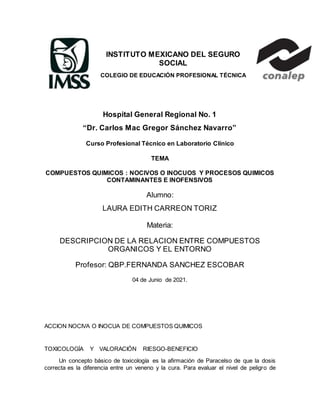 INSTITUTO MEXICANO DEL SEGURO
SOCIAL
COLEGIO DE EDUCACIÓN PROFESIONAL TÉCNICA
Hospital General Regional No. 1
“Dr. Carlos Mac Gregor Sánchez Navarro”
Curso Profesional Técnico en Laboratorio Clínico
TEMA
COMPUESTOS QUIMICOS : NOCIVOS O INOCUOS Y PROCESOS QUIMICOS
CONTAMINANTES E INOFENSIVOS
Alumno:
LAURA EDITH CARREON TORIZ
Materia:
DESCRIPCION DE LA RELACION ENTRE COMPUESTOS
ORGANICOS Y EL ENTORNO
Profesor: QBP.FERNANDA SANCHEZ ESCOBAR
04 de Junio de 2021.
ACCION NOCIVA O INOCUA DE COMPUESTOS QUIMICOS
TOXICOLOGÍA Y VALORACIÓN RIESGO-BENEFICIO
Un concepto básico de toxicología es la afirmación de Paracelso de que la dosis
correcta es la diferencia entre un veneno y la cura. Para evaluar el nivel de peligro de
 