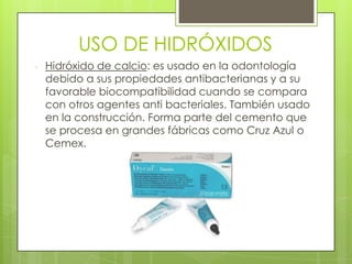 USO DE HIDRÓXIDOS
- Hidróxido de calcio: es usado en la odontología
debido a sus propiedades antibacterianas y a su
favorable biocompatibilidad cuando se compara
con otros agentes anti bacteriales. También usado
en la construcción. Forma parte del cemento que
se procesa en grandes fábricas como Cruz Azul o
Cemex.
 