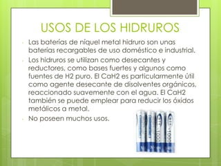 USOS DE LOS HIDRUROS
- Las baterías de níquel metal hidruro son unas
baterías recargables de uso doméstico e industrial.
- Los hidruros se utilizan como desecantes y
reductores, como bases fuertes y algunos como
fuentes de H2 puro. El CaH2 es particularmente útil
como agente desecante de disolventes orgánicos,
reaccionado suavemente con el agua. El CaH2
también se puede emplear para reducir los óxidos
metálicos a metal.
- No poseen muchos usos.
 