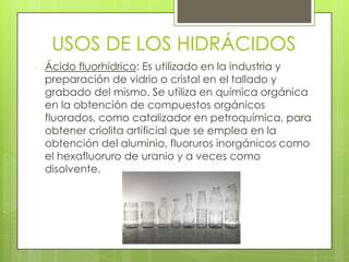 USOS DE LOS HIDRÁCIDOS
- Ácido fluorhídrico: Es utilizado en la industria y
preparación de vidrio o cristal en el tallado y
grabado del mismo. Se utiliza en química orgánica
en la obtención de compuestos orgánicos
fluorados, como catalizador en petroquímica, para
obtener criolita artificial que se emplea en la
obtención del aluminio, fluoruros inorgánicos como
el hexafluoruro de uranio y a veces como
disolvente.
 