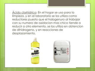 - Ácido clorhídrico: En el hogar se usa para la
limpieza. y en el laboratorio se los utiliza como
reductores puesto que el halogenuro al trabajar
con su numero de oxidacion mas chico tiende a
reducir a otro elemento, se los utiliza en obtencion
de dihidrogeno, y en reacciones de
desplazamiento.
 