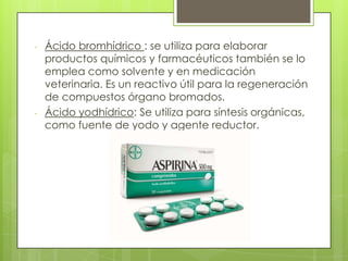 - Ácido bromhídrico : se utiliza para elaborar
productos químicos y farmacéuticos también se lo
emplea como solvente y en medicación
veterinaria. Es un reactivo útil para la regeneración
de compuestos órgano bromados.
- Ácido yodhídrico: Se utiliza para síntesis orgánicas,
como fuente de yodo y agente reductor.
 