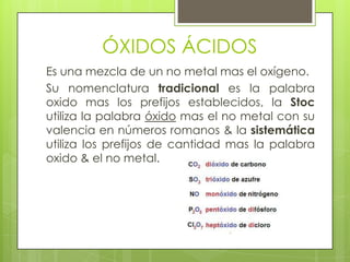 ÓXIDOS ÁCIDOS
Es una mezcla de un no metal mas el oxígeno.
Su nomenclatura tradicional es la palabra
oxido mas los prefijos establecidos, la Stoc
utiliza la palabra óxido mas el no metal con su
valencia en números romanos & la sistemática
utiliza los prefijos de cantidad mas la palabra
oxido & el no metal.
 