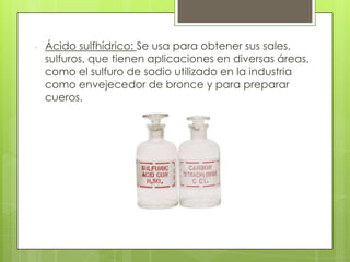 - Ácido sulfhídrico: Se usa para obtener sus sales,
sulfuros, que tienen aplicaciones en diversas áreas,
como el sulfuro de sodio utilizado en la industria
como envejecedor de bronce y para preparar
cueros.
 