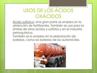 USOS DE LOS ÁCIDOS
OXÁCIDOS
- Ácido sulfúrico: Una gran parte se emplea en la
obtención de fertilizantes. También se usa para la
síntesis de otros ácidos y sulfatos y en la industria
petroquímica.
También se lo emplea en la elaboración de
baterías, como las baterías de los automóviles.
 