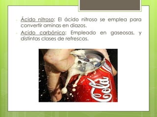- Ácido nitroso: El ácido nitroso se emplea para
convertir aminas en diazos.
- Acido carbónico: Empleado en gaseosas, y
distintas clases de refrescos.
 