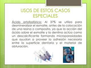 USOS DE ESTOS CASOS
ESPECIALES
- Ácido ortofosfórico: Al 37% se utiliza para
desmineralizar el esmalte, antes de la colocación
de una resina o composita, ya que la acción del
ácido sobre el esmalte y la dentina actúa como
un descalcificante formando microporosidades
que ayudan a proveer la adhesión necesaria
entre la superficie dentaria y el material de
obturación.
 