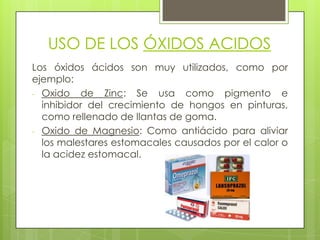 USO DE LOS ÓXIDOS ACIDOS
Los óxidos ácidos son muy utilizados, como por
ejemplo:
- Oxido de Zinc: Se usa como pigmento e
inhibidor del crecimiento de hongos en pinturas,
como rellenado de llantas de goma.
- Oxido de Magnesio: Como antiácido para aliviar
los malestares estomacales causados por el calor o
la acidez estomacal.
 