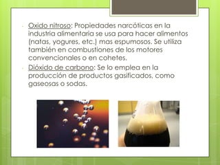 - Oxido nitroso: Propiedades narcóticas en la
industria alimentaria se usa para hacer alimentos
(natas, yogures, etc.) mas espumosos. Se utiliza
también en combustiones de los motores
convencionales o en cohetes.
- Dióxido de carbono: Se lo emplea en la
producción de productos gasificados, como
gaseosas o sodas.
 