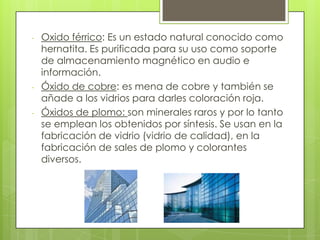 - Oxido férrico: Es un estado natural conocido como
hernatita. Es purificada para su uso como soporte
de almacenamiento magnético en audio e
información.
- Óxido de cobre: es mena de cobre y también se
añade a los vidrios para darles coloración roja.
- Óxidos de plomo: son minerales raros y por lo tanto
se emplean los obtenidos por síntesis. Se usan en la
fabricación de vidrio (vidrio de calidad), en la
fabricación de sales de plomo y colorantes
diversos.
 