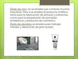 - Óxido de cinc: no se emplea por contener muchas
impurezas. Pero sí se emplea el producto sintético,
tanto para la fabricación de pinturas y colorantes,
como para la preparación de pomadas
antisépticas y productos de cosmética.
- Óxido de aluminio: se emplea para trabajar
metales y aleaciones de gran dureza.
 