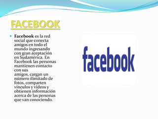 Inicio » Facebook » FacebookFacebookNoviembre 12, 2007                                    FACEBOOKFacebook es la red social que conecta amigos en todo el mundo ingresando con gran aceptación en Sudamérica. En Facebook las personas mantienen contacto con sus amigos, cargan un número ilimitado de fotos, comparten vínculos y vídeos y obtienen información acerca de las personas que van conociendo.