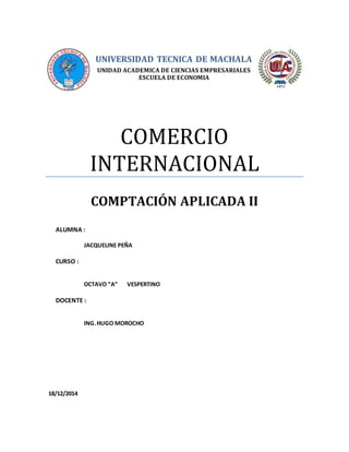 UNIVERSIDAD TECNICA DE MACHALA
UNIDAD ACADEMICA DE CIENCIAS EMPRESARIALES
ESCUELA DE ECONOMIA
COMERCIO
INTERNACIONAL
COMPTACIÓN APLICADA II
ALUMNA :
JACQUELINE PEÑA
CURSO :
OCTAVO “A” VESPERTINO
DOCENTE :
ING.HUGO MOROCHO
18/12/2014
 