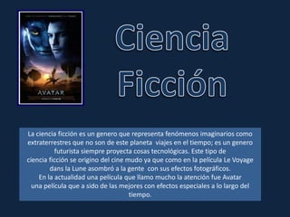 Ciencia Ficción La ciencia ficción es un genero que representa fenómenos imaginarios como extraterrestres que no son de este planeta  viajes en el tiempo; es un genero futurista siempre proyecta cosas tecnológicas. Este tipo de ciencia ficción se origino del cine mudo ya que como en la película Le Voyagedans la Lune asombró a la gente  con sus efectos fotográficos. En la actualidad una película que llamo mucho la atención fue Avatar una película que a sido de las mejores con efectos especiales a lo largo del tiempo. 