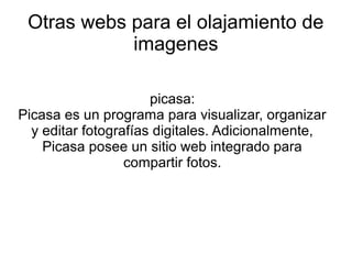 Otras webs para el olajamiento de
imagenes
picasa:
Picasa es un programa para visualizar, organizar
y editar fotografías digitales. Adicionalmente,
Picasa posee un sitio web integrado para
compartir fotos.
 