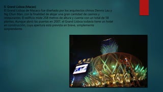 9. Grand Lisboa (Macao)
El Grand Lisboa de Macaco fue diseñado por los arquitectos chinos Dennis Lau y
Ng Chun Man, con la finalidad de alojar una gran cantidad de casinos y
restaurantes. El edificio mide 258 metros de altura y cuenta con un total de 58
plantas. Aunque abrió las puertas en 2007, el Grand Lisboa todavía tiene un hotel
en construcción, cuya apertura está prevista en breve, simplemente
sorprendente.
 