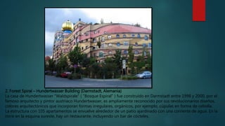 2. Forest Spiral – Hundertwasser Building (Darmstadt, Alemania)
La casa de Hundertwasser "Waldspirale" ( "Bosque Espiral" ) fue construido en Darmstadt entre 1998 y 2000, por el
famoso arquitecto y pintor austriaco Hundertwasser, es ampliamente reconocido por sus revolucionarios diseños,
colores arquitectónicos que incorporan formas irregulares, orgánicos, por ejemplo, cúpulas en forma de cebolla.
La estructura con 105 apartamentos se envuelve alrededor de un patio ajardinado con una corriente de agua. En la
torre en la esquina sureste, hay un restaurante, incluyendo un bar de cócteles.
 