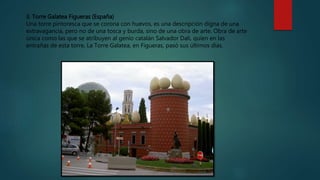 3. Torre Galatea Figueras (España)
Una torre pintoresca que se corona con huevos, es una descripción digna de una
extravagancia, pero no de una tosca y burda, sino de una obra de arte. Obra de arte
única como las que se atribuyen al genio catalán Salvador Dalí, quien en las
entrañas de esta torre, La Torre Galatea, en Figueras, pasó sus últimos días.
 