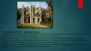 4. Ferdinand Cheval Palace - Ideal Palace (Francia)
Cheval comenzó la construcción en abril de 1879. Afirmó que había tropezado con una piedra y fue inspirado por
su forma. Volvió al mismo lugar al día siguiente y empezó a recoger piedras.
Durante los siguientes 33 años, en su recorrido diario, Cheval fue llevando piedras que utilizó para construir su
Palacio, el Palacio Ideal. En primer lugar se llevó las piedras en los bolsillos, entonces una canasta y, finalmente, una
carretilla. A menudo trabajaba de noche, a la luz de una lámpara de aceite.
Cheval pasó las dos primeras décadas la construcción de los muros exteriores. El palacio es una mezcla de
diferentes estilos con inspiración de la Biblia a la mitología hindú.
 