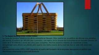 5. The Basket Building (Ohio, United States)
La Cesta de mimbre, construcción de la compañía en Newark, Ohio, podría ser un edificio de oficinas más extrañas
del mundo. El edificio de 180,000 pies cuadrados, una réplica de la canasta de la empresa en el mercado famoso, un
costo de $ 30 millones y tomó dos años para completar. Muchos expertos trataron de convencer a Dave
Longaberger para alterar sus planes, pero quería una réplica exacta de la cosa real. Eso sí, unas 160 veces más
grande.
Fue construido entre 1995 y 1997 siguiendo el sueño del fundador de la empresa, que quería un edificio que
identificara claramente su principal producto.
 
