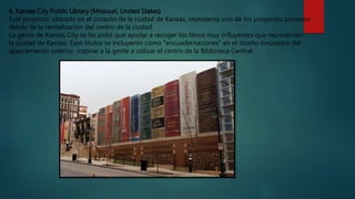 6. Kansas City Public Library (Missouri, United States)
Este proyecto, ubicado en el corazón de la ciudad de Kansas, representa uno de los proyectos pioneros
detrás de la revitalización del centro de la ciudad.
La gente de Kansas City se les pidió que ayudar a recoger los libros muy influyentes que representan
la ciudad de Kansas. Esos títulos se incluyeron como "encuadernaciones" en el diseño innovador del
aparcamiento exterior, inspirar a la gente a utilizar el centro de la Biblioteca Central.
 