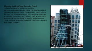 8.Dancing Building (Praga, Republica Checa)
La Casa Danzante es un famoso edificio
deconstructivista situado en Praga. Fue diseñado por el
gabinete de arquitectos de Frank Gehry y Vlado Milunic
en 1997. Por su semejanza con una pareja de bailarines
es también conocida como Ginger y Fred. A pesar de su
estilismo deconstructivista, se integra perfectamente
con el resto de las edificaciones que conforman la ribera
este del río Moldava.
 