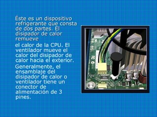 Éste es un dispositivoÉste es un dispositivo
refrigerante que constarefrigerante que consta
de dos partes. Elde dos partes. El
disipador de calordisipador de calor
remueveremueve
el calor de la CPU. El
ventilador mueve el
calor del disipador de
calor hacia el exterior.
Generalmente, el
ensamblaje del
disipador de calor o
ventilador tiene un
conector de
alimentación de 3
pines.
 