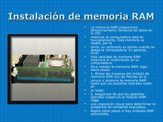 Instalación de memoria RAMInstalación de memoria RAM
 La memoria RAM proporciona
almacenamiento temporal de datos en
la CPU
 mientras la computadora está en
funcionamiento. Esta memoria es
volátil; por lo
 tanto, su contenido se pierde cuando se
apaga la computadora. En general,
tener
 más cantidad de memoria RAM
mejorará el rendimiento de su
computadora.
 Para instalar la memoria RAM, siga
estos pasos:
 1. Alinee las muescas del módulo de
memoria RAM con las flechas de la
 ranura y presione la memoria RAM
hasta que las pestañas laterales estén
en
 su lugar.
 2. Asegúrese de que las pestañas
laterales traben en el módulo RAM.
Haga
 una inspección visual para determinar la
existencia de contactos expuestos.
 Repita estos pasos si hay módulos RAM
adicionales.
 
