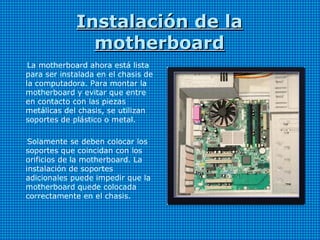Instalación de laInstalación de la
motherboardmotherboard
La motherboard ahora está lista
para ser instalada en el chasis de
la computadora. Para montar la
motherboard y evitar que entre
en contacto con las piezas
metálicas del chasis, se utilizan
soportes de plástico o metal.
Solamente se deben colocar los
soportes que coincidan con los
orificios de la motherboard. La
instalación de soportes
adicionales puede impedir que la
motherboard quede colocada
correctamente en el chasis.
 