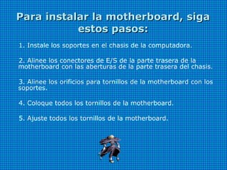 Para instalar la motherboard, sigaPara instalar la motherboard, siga
estos pasos:estos pasos:
1. Instale los soportes en el chasis de la computadora.
2. Alinee los conectores de E/S de la parte trasera de la
motherboard con las aberturas de la parte trasera del chasis.
3. Alinee los orificios para tornillos de la motherboard con los
soportes.
4. Coloque todos los tornillos de la motherboard.
5. Ajuste todos los tornillos de la motherboard.
 