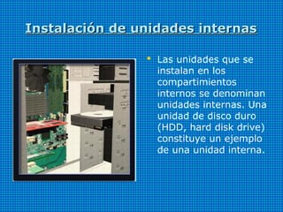 Instalación de unidades internasInstalación de unidades internas
 Las unidades que se
instalan en los
compartimientos
internos se denominan
unidades internas. Una
unidad de disco duro
(HDD, hard disk drive)
constituye un ejemplo
de una unidad interna.
 