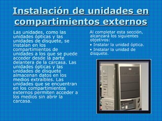 Instalación de unidades enInstalación de unidades en
compartimientos externoscompartimientos externos
Las unidades, como las
unidades ópticas y las
unidades de disquete, se
instalan en los
compartimientos de
unidades a los que se puede
acceder desde la parte
delantera de la carcasa. Las
unidades ópticas y las
unidades de disquete
almacenan datos en los
medios extraíbles. Las
unidades que se encuentran
en los compartimientos
externos permiten acceder a
los medios sin abrir la
carcasa.
Al completar esta sección,
alcanzará los siguientes
objetivos:
• Instalar la unidad óptica.
• Instalar la unidad de
disquete.
 