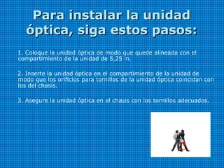 Para instalar la unidadPara instalar la unidad
óptica, siga estos pasos:óptica, siga estos pasos:
1. Coloque la unidad óptica de modo que quede alineada con el
compartimiento de la unidad de 5,25 in.
2. Inserte la unidad óptica en el compartimiento de la unidad de
modo que los orificios para tornillos de la unidad óptica coincidan con
los del chasis.
3. Asegure la unidad óptica en el chasis con los tornillos adecuados.
 