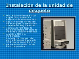 Instalación de la unidad deInstalación de la unidad de
disquetedisquete
 Una unidad de disquete (FDD,
Floppy Disk Drive) es un
dispositivo de almacenamiento
 que lee y escribe información
en un disquete. El conector de
alimentación Berg suministra
 energía a la FDD desde la
fuente de energía. Un cable de
datos de la unidad de disquete
 conecta la FDD a la
motherboard.
 La unidad de disquete cabe
dentro del compartimiento de
3,5 in que se encuentra en la
 parte delantera de la carcasa
de la computadora.
 