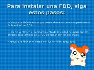 Para instalar una FDD, sigaPara instalar una FDD, siga
estos pasos:estos pasos:
• Coloque la FDD de modo que quede alineada con el compartimiento
de la unidad de 3,5 in.
• Inserte la FDD en el compartimiento de la unidad de modo que los
orificios para tornillos de la FDD coincidan con los del chasis.
• Asegure la FDD en el chasis con los tornillos adecuados.
 