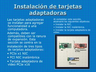 Instalación de tarjetasInstalación de tarjetas
adaptadorasadaptadoras
Las tarjetas adaptadoras
se instalan para agregar
funcionalidad a una
computadora.
Además, deben ser
compatibles con la ranura
de expansión. Esta
sección se centra en la
instalación de tres tipos
de tarjetas adaptadoras:
• PCIe x1 NIC
• PCI NIC inalámbrica
• Tarjeta adaptadora de
vídeo PCIe x16
Al completar esta sección,
alcanzará los siguientes objetivos:
• Instalar la NIC.
• Instalar la NIC inalámbrica.
• Instalar la tarjeta adaptadora de
vídeo.
 